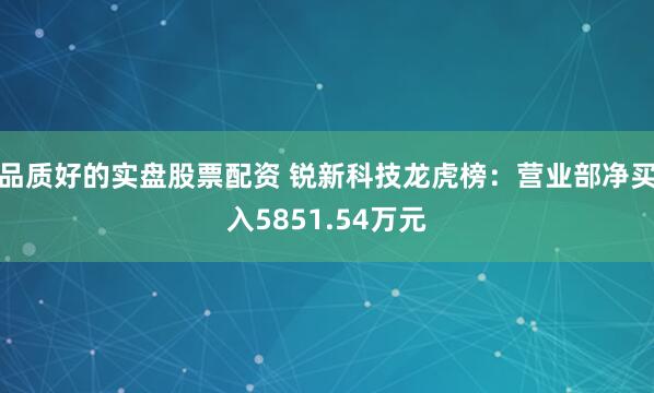 品质好的实盘股票配资 锐新科技龙虎榜:营业部净买入5851.54万元