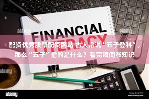 配资优秀股票配资网站 古人常说“五子登科”,那么“五子”指的是什么?看完瞬间涨知识