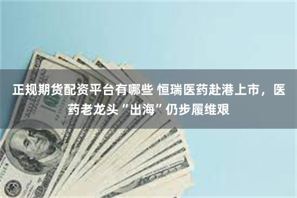 正规期货配资平台有哪些 恒瑞医药赴港上市，医药老龙头“出海”仍步履维艰