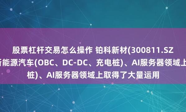 股票杠杆交易怎么操作 铂科新材(300811.SZ):产品已经在新能源汽车(OBC、DC-DC、充电桩)、AI服务器领域上取得了大量运用
