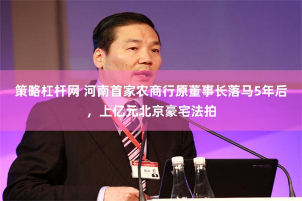 策略杠杆网 河南首家农商行原董事长落马5年后,上亿元北京豪宅法拍