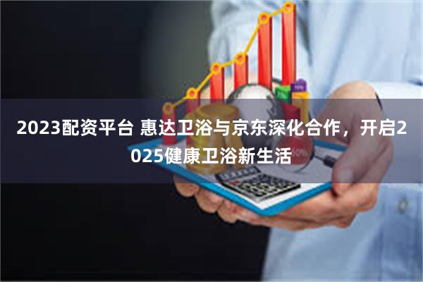 2023配资平台 惠达卫浴与京东深化合作,开启2025健康卫浴新生活