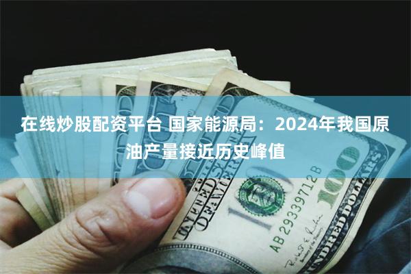 在线炒股配资平台 国家能源局:2024年我国原油产量接近历史峰值
