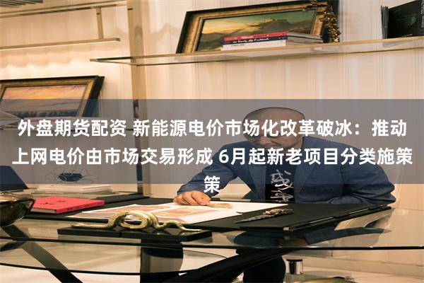 外盘期货配资 新能源电价市场化改革破冰:推动上网电价由市场交易形成 6月起新老项目分类施策