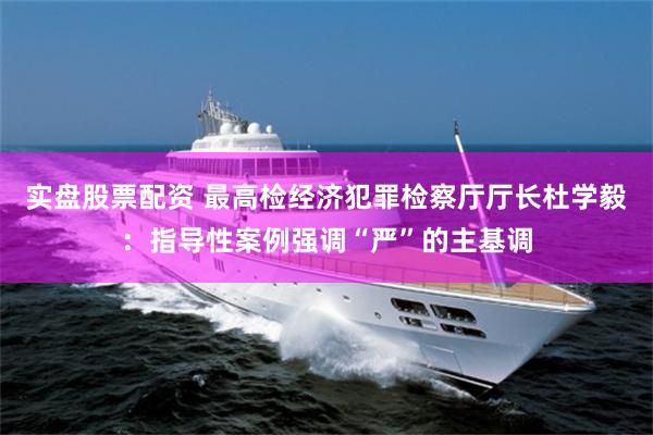 实盘股票配资 最高检经济犯罪检察厅厅长杜学毅:指导性案例强调“严”的主基调
