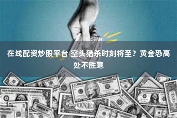 在线配资炒股平台 空头猎杀时刻将至？黄金恐高处不胜寒
