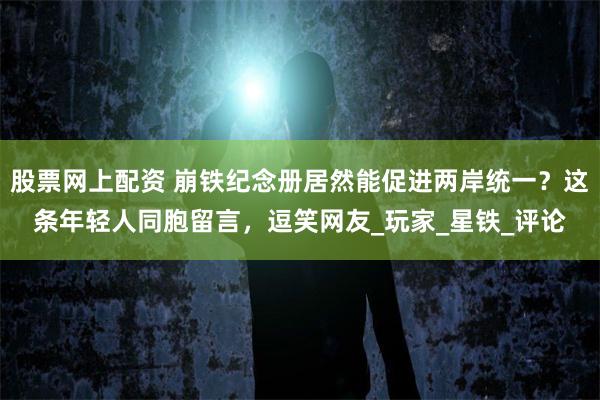 股票网上配资 崩铁纪念册居然能促进两岸统一？这条年轻人同胞留言，逗笑网友_玩家_星铁_评论