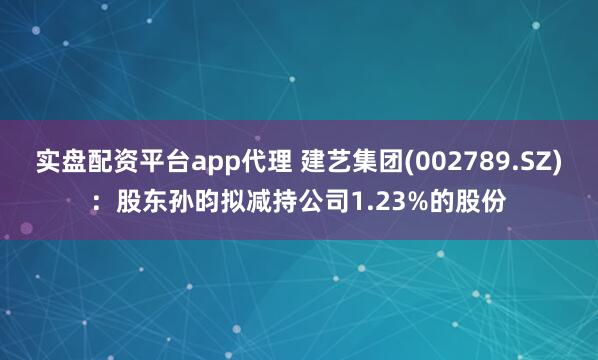 实盘配资平台app代理 建艺集团(002789.SZ)：股东孙昀拟减持公司1.23%的股份