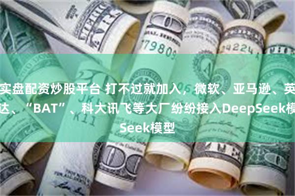 实盘配资炒股平台 打不过就加入,微软、亚马逊、英伟达、“BAT”、科大讯飞等大厂纷纷接入DeepSeek模型