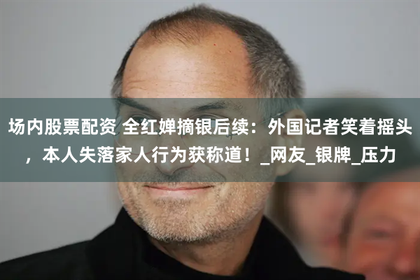 场内股票配资 全红婵摘银后续:外国记者笑着摇头,本人失落家人行为获称道!_网友_银牌_压力