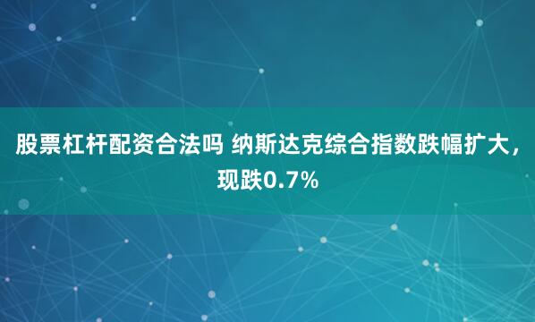 股票杠杆配资合法吗 纳斯达克综合指数跌幅扩大，现跌0.7%