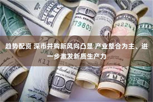 趋势配资 深市并购新风向凸显 产业整合为主、进一步激发新质生产力