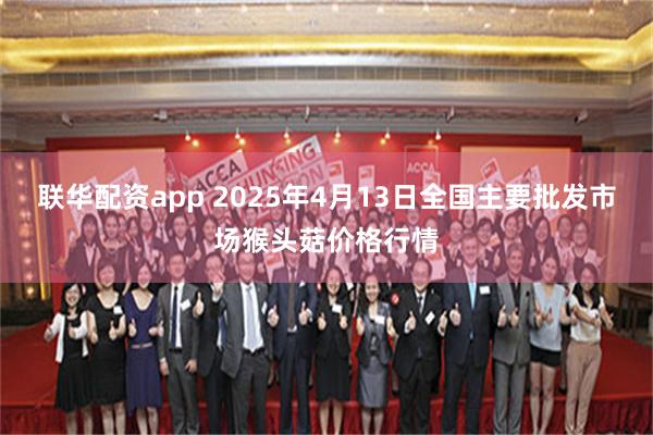 联华配资app 2025年4月13日全国主要批发市场猴头菇价格行情