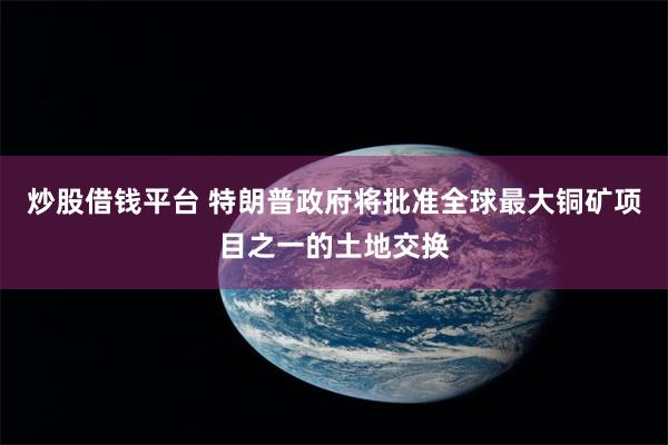 炒股借钱平台 特朗普政府将批准全球最大铜矿项目之一的土地交换
