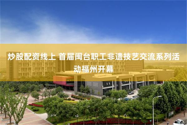 炒股配资线上 首届闽台职工非遗技艺交流系列活动福州开幕