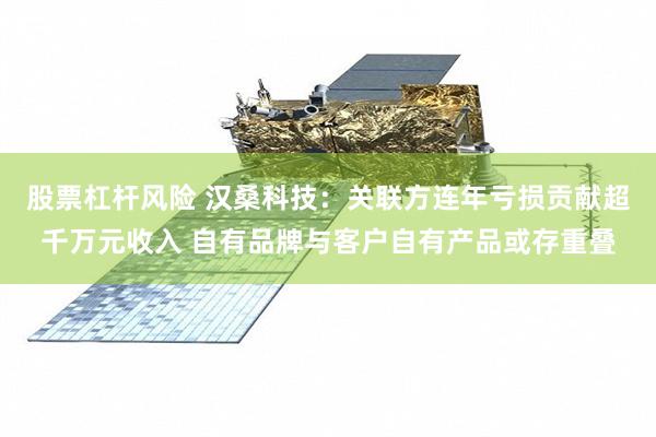 股票杠杆风险 汉桑科技:关联方连年亏损贡献超千万元收入 自有品牌与客户自有产品或存重叠