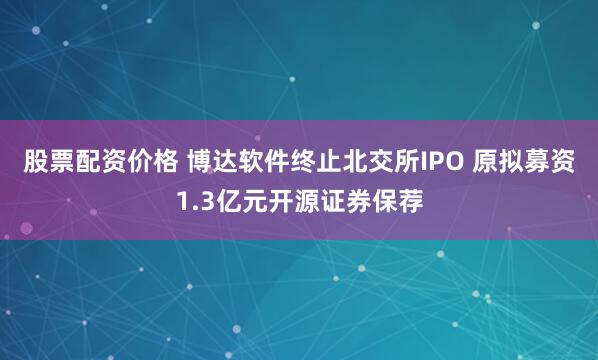 股票配资价格 博达软件终止北交所IPO 原拟募资1.3亿元开源证券保荐