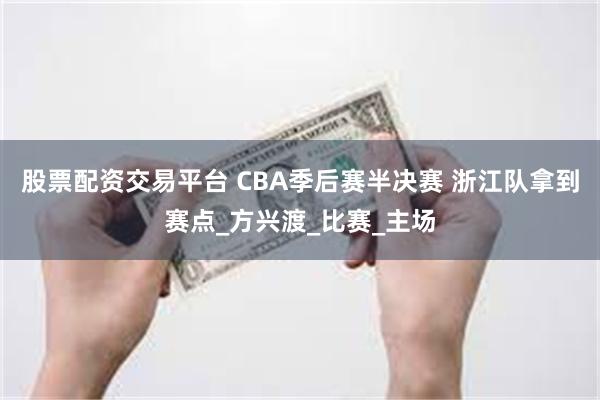 股票配资交易平台 CBA季后赛半决赛 浙江队拿到赛点_方兴渡_比赛_主场