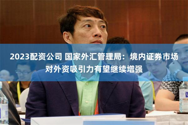 2023配资公司 国家外汇管理局：境内证券市场对外资吸引力有望继续增强
