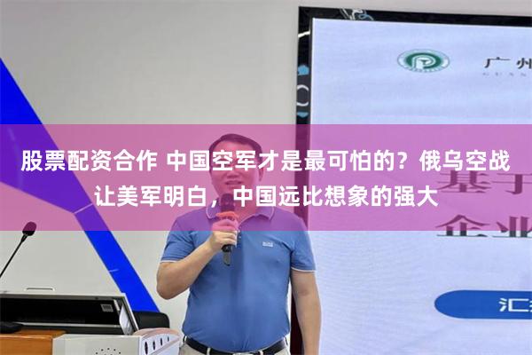股票配资合作 中国空军才是最可怕的?俄乌空战让美军明白,中国远比想象的强大