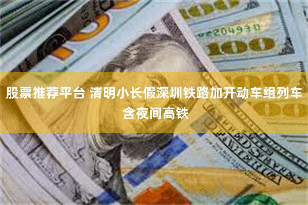 股票推荐平台 清明小长假深圳铁路加开动车组列车 含夜间高铁