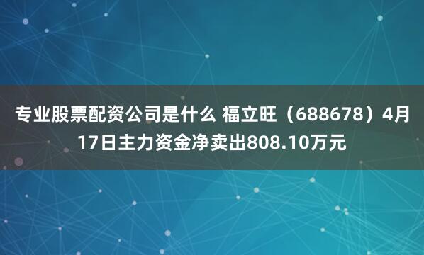 专业股票配资公司是什么 福立旺(688678)4月17日主力资金净卖出808.10万元