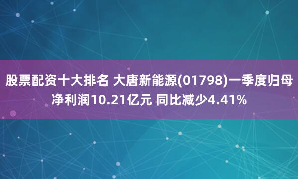 股票配资十大排名 大唐新能源(01798)一季度归母净利润10.21亿元 同比减少4.41%