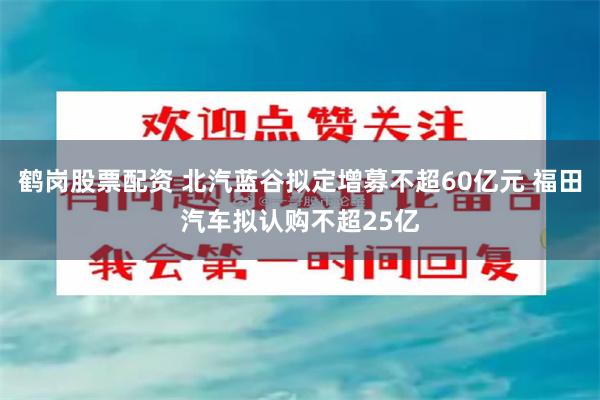 鹤岗股票配资 北汽蓝谷拟定增募不超60亿元 福田汽车拟认购不超25亿