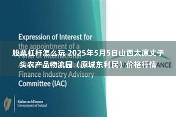 股票杠杆怎么玩 2025年5月5日山西太原丈子头农产品物流园(原城东利民)价格行情