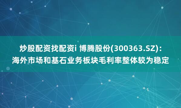 炒股配资找配资i 博腾股份(300363.SZ)：海外市场和基石业务板块毛利率整体较为稳定