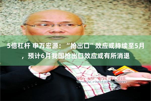 5倍杠杆 申万宏源:“抢出口”效应或持续至5月,预计6月我国抢出口效应或有所消退