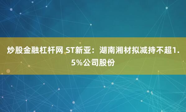 炒股金融杠杆网 ST新亚：湖南湘材拟减持不超1.5%公司股份