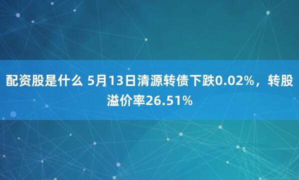 配资股是什么 5月13日清源转债下跌0.02%，转股溢价率26.51%
