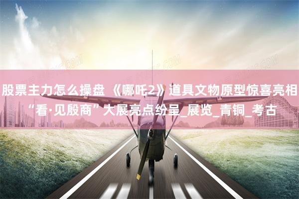 股票主力怎么操盘 《哪吒2》道具文物原型惊喜亮相 “看·见殷商”大展亮点纷呈_展览_青铜_考古