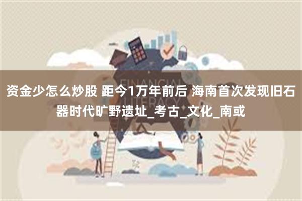 资金少怎么炒股 距今1万年前后 海南首次发现旧石器时代旷野遗址_考古_文化_南或