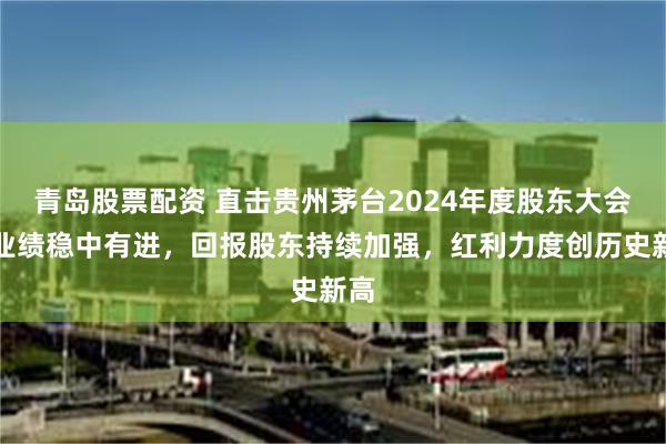 青岛股票配资 直击贵州茅台2024年度股东大会:业绩稳中有进,回报股东持续加强,红利力度创历史新高