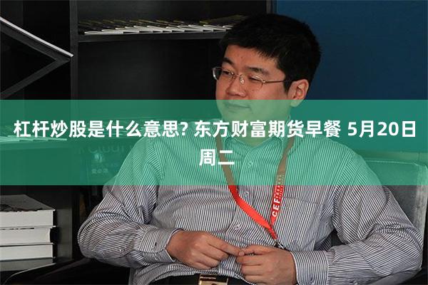 杠杆炒股是什么意思? 东方财富期货早餐 5月20日 周二