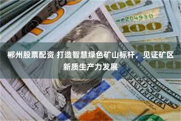 郴州股票配资 打造智慧绿色矿山标杆,见证矿区新质生产力发展