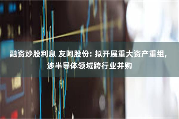 融资炒股利息 友阿股份: 拟开展重大资产重组, 涉半导体领域跨行业并购