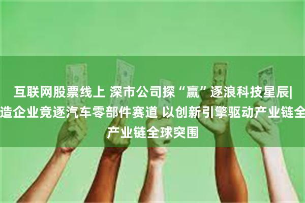 互联网股票线上 深市公司探“赢”逐浪科技星辰|深市智造企业竞逐汽车零部件赛道 以创新引擎驱动产业链全球突围