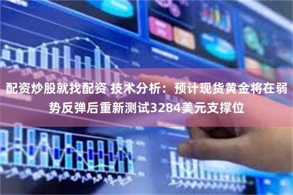 配资炒股就找配资 技术分析:预计现货黄金将在弱势反弹后重新测试3284美元支撑位