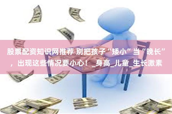 股票配资知识网推荐 别把孩子“矮小”当“晚长”,出现这些情况要小心!_身高_儿童_生长激素