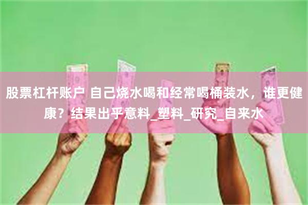 股票杠杆账户 自己烧水喝和经常喝桶装水,谁更健康?结果出乎意料_塑料_研究_自来水
