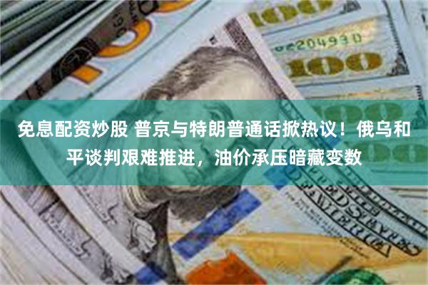 免息配资炒股 普京与特朗普通话掀热议!俄乌和平谈判艰难推进,油价承压暗藏变数