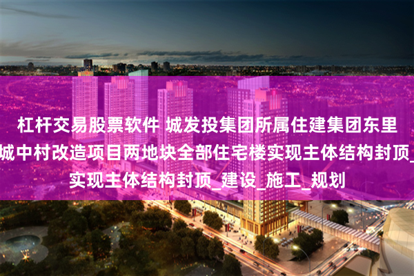 杠杆交易股票软件 城发投集团所属住建集团东里城中村、振三街城中村改造项目两地块全部住宅楼实现主体结构封顶_建设_施工_规划