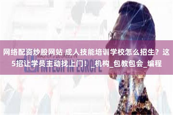 网络配资炒股网站 成人技能培训学校怎么招生?这5招让学员主动找上门!_机构_包教包会_编程