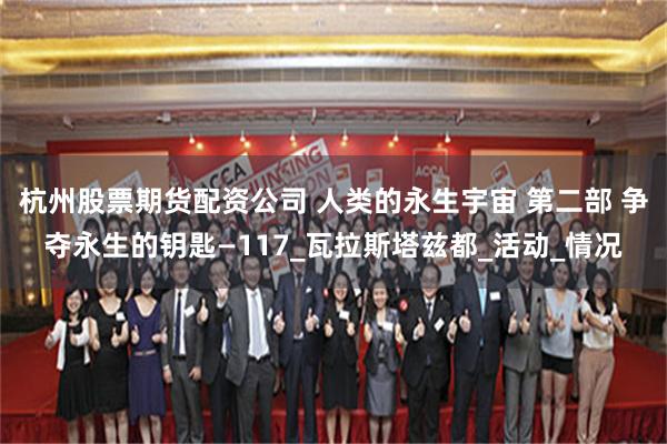 杭州股票期货配资公司 人类的永生宇宙 第二部 争夺永生的钥匙—117_瓦拉斯塔兹都_活动_情况
