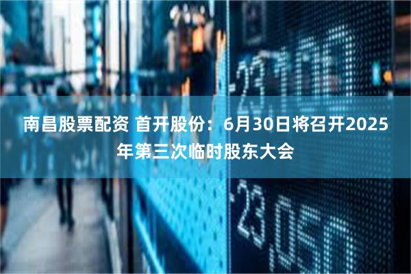 南昌股票配资 首开股份：6月30日将召开2025年第三次临时股东大会