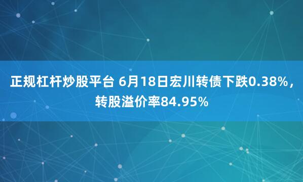 正规杠杆炒股平台 6月18日宏川转债下跌0.38%,转股溢价率84.95%