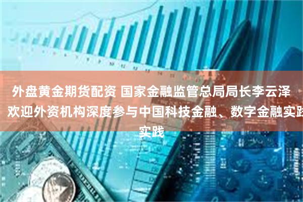 外盘黄金期货配资 国家金融监管总局局长李云泽:欢迎外资机构深度参与中国科技金融、数字金融实践
